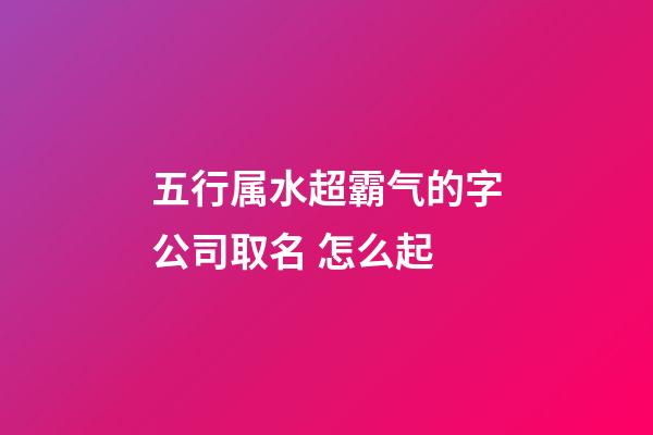 五行属水超霸气的字公司取名 怎么起-第1张-公司起名-玄机派